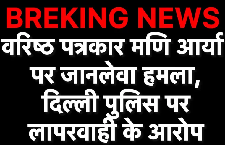वरिष्ठ पत्रकार मणि आर्य पर जानलेवा हमला, DELHI POLICE पर लापरवाही के आरोप