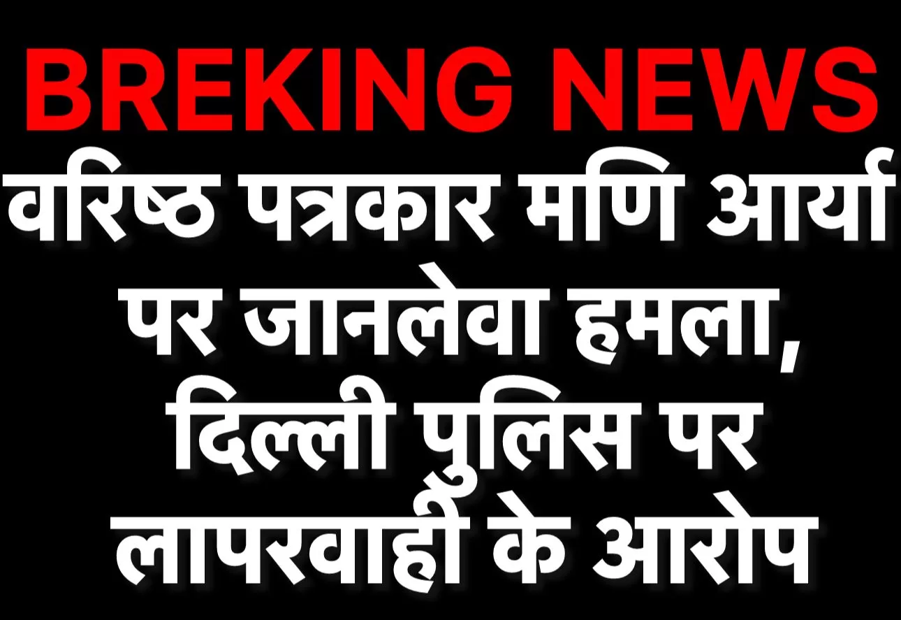 वरिष्ठ पत्रकार मणि आर्य पर जानलेवा हमला, DELHI POLICE पर लापरवाही के आरोप